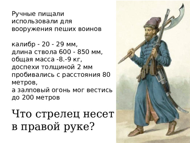 Ручные пищали использовали для вооружения пеших воинов калибр - 20 - 29 мм, длина ствола 600 - 850 мм, общая масса -8.-9 кг, доспехи толщиной 2 мм пробивались с расстояния 80 метров, а залповый огонь мог вестись до 200 метров Что стрелец несет в правой руке? 
