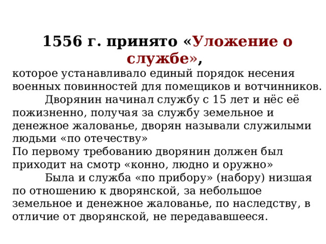 1556 г. принято « Уложение о службе » , которое устанавливало единый порядок несения военных повинностей для помещиков и вотчинников.  Дворянин начинал службу с 15 лет и нёс её пожизненно, получая за службу земельное и денежное жалованье, дворян называли служилыми людьми «по отечеству» По первому требованию дворянин должен был приходит на смотр «конно, людно и оружно»  Была и служба «по прибору» (набору) низшая по отношению к дворянской, за небольшое земельное и денежное жалованье, по наследству, в отличие от дворянской, не передававшееся. 