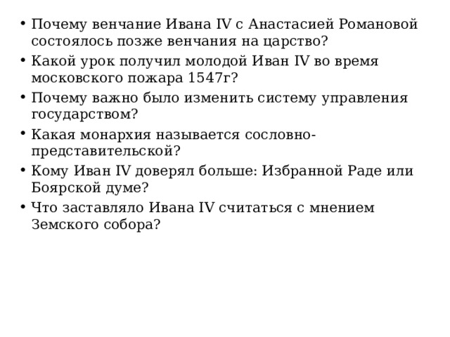 Почему венчание Ивана IV с Анастасией Романовой состоялось позже венчания на царство? Какой урок получил молодой Иван IV во время московского пожара 1547г? Почему важно было изменить систему управления государством? Какая монархия называется сословно-представительской? Кому Иван IV доверял больше: Избранной Раде или Боярской думе? Что заставляло Ивана IV считаться с мнением Земского собора? 