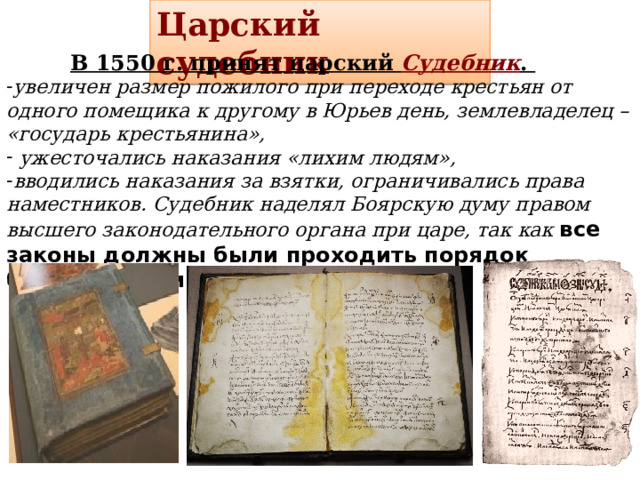 Царский судебник  В 1550 г. принят царский Судебник . увеличен размер пожилого при переходе крестьян от одного помещика к другому в Юрьев день, землевладелец – «государь крестьянина»,  ужесточались наказания «лихим людям», вводились наказания за взятки, ограничивались права наместников. Судебник наделял Боярскую думу правом высшего законодательного органа при царе, так как все законы должны были проходить порядок боярского приговора (утверждения). 