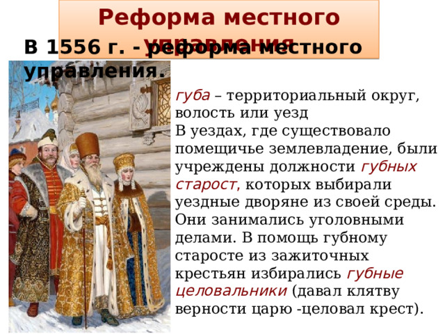 Реформа местного управления В 1556 г. - реформа местного управления. губа  – территориальный округ, волость или уезд В уездах, где существовало помещичье землевладение, были учреждены должности губных старост , которых выбирали уездные дворяне из своей среды. Они занимались уголовными делами. В помощь губному старосте из зажиточных крестьян избирались губные целовальники (давал клятву верности царю -целовал крест). 