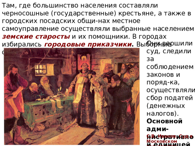 Там, где большинство населения составляли черносошные (государственные) крестьяне, а также в городских посадских общи-нах местное самоуправление осуществляли выбранные населением земские старосты и их помощники. В городах избирались городовые приказчики . Выборные органы имели большие права. Они вершили суд, следили за соблюдением законов и поряд-ка, осуществляли сбор податей (денежных налогов). Основной адми-нистративной единицей стал уезд . С.В. Иванов. Суд в Московском государстве 