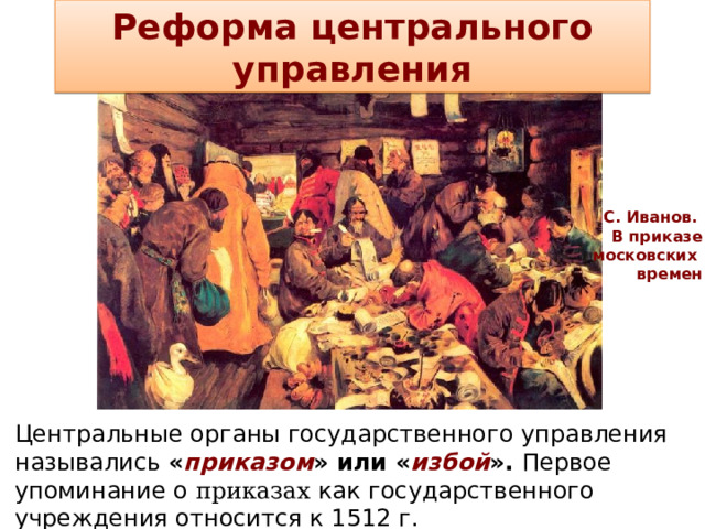 Реформа центрального управления С. Иванов. В приказе  московских времен Центральные органы государственного управления назывались « приказом » или « избой ». Первое упоминание о приказах как государственного учреждения относится к 1512 г.  