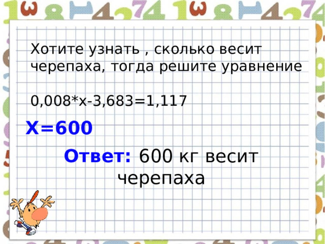Хотите узнать , сколько весит черепаха, тогда решите уравнение 0,008*х-3,683=1,117 Х=600 Ответ: 600 кг весит черепаха 