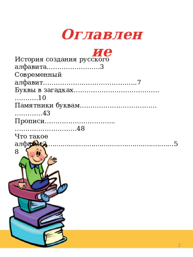 Оглавление История создания русского алфавита…………………….3 Современный алфавит……………………………………..7 Буквы в загадках………………………………….………..10 Памятники буквам……………………………...………….43 Прописи…………………………...………………………..48 Что такое алфавит?..............................................................58  