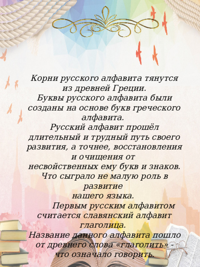 Корни русского алфавита тянутся  из древней Греции. Буквы русского алфавита были созданы на основе букв греческого алфавита. Русский алфавит прошёл длительный и трудный путь своего развития, а точнее, восстановления и очищения от несвойственных ему букв и знаков. Что сыграло не малую роль в развитие нашего языка.  Первым русским алфавитом считается славянский алфавит глаголица. Название данного алфавита пошло  от древнего слова «глаголить» - что означало говорить.  