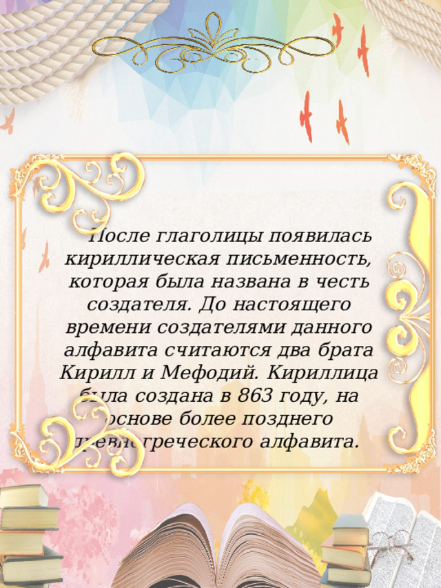 После глаголицы появилась кириллическая письменность, которая была названа в честь создателя. До настоящего времени создателями данного алфавита считаются два брата Кирилл и Мефодий. Кириллица была создана в 863 году, на основе более позднего древнегреческого алфавита.     