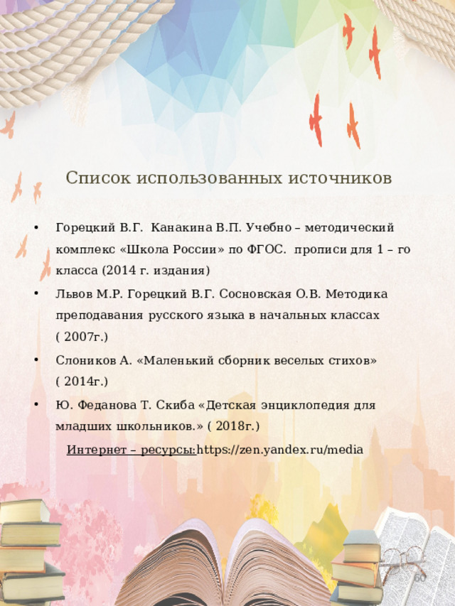 Список использованных источников Горецкий В.Г. Канакина В.П. Учебно – методический комплекс «Школа России» по ФГОС. прописи для 1 – го класса (2014 г. издания) Львов М.Р. Горецкий В.Г. Сосновская О.В. Методика преподавания русского языка в начальных классах ( 2007г.) Слоников А. «Маленький сборник веселых стихов» ( 2014г.) Ю. Феданова Т. Скиба «Детская энциклопедия для младших школьников.» ( 2018г.)  Интернет – ресурсы: https://zen.yandex.ru/media  