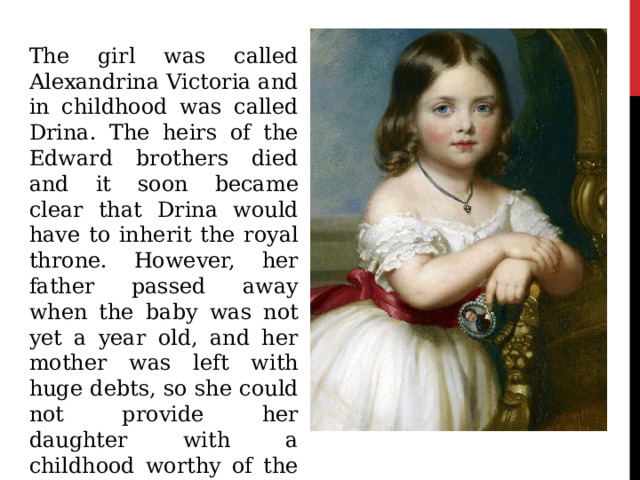 The girl was called Alexandrina Victoria and in childhood was called Drina. The heirs of the Edward brothers died and it soon became clear that Drina would have to inherit the royal throne. However, her father passed away when the baby was not yet a year old, and her mother was left with huge debts, so she could not provide her daughter with a childhood worthy of the queen. 