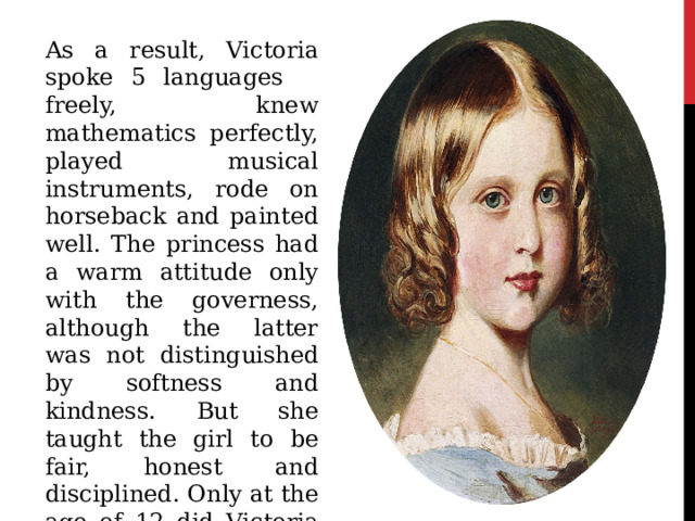 As a result, Victoria spoke 5 languages ​ ​ freely, knew mathematics perfectly, played musical instruments, rode on horseback and painted well. The princess had a warm attitude only with the governess, although the latter was not distinguished by softness and kindness. But she taught the girl to be fair, honest and disciplined. Only at the age of 12 did Victoria find out that she was destined to become queen, to which she replied: 
