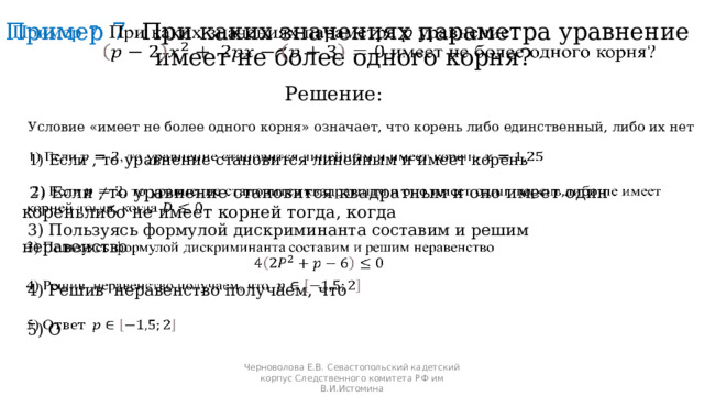 Пример 7 При каких значениях параметра уравнение     имеет не более одного корня?  Решение:  Условие «имеет не более одного корня» означает, что корень либо единственный, либо их нет  1) Если , то уравнение становится линейным и имеет корень    2) Если , то уравнение становится квадратным и оно имеет один кореньлибо не имеет корней тогда, когда    3) Пользуясь формулой дискриминанта составим и решим неравенство      4) Решив неравенство получаем, что    5) О Черноволова Е.В. Севастопольский кадетский корпус Следственного комитета РФ им В.И.Истомина 