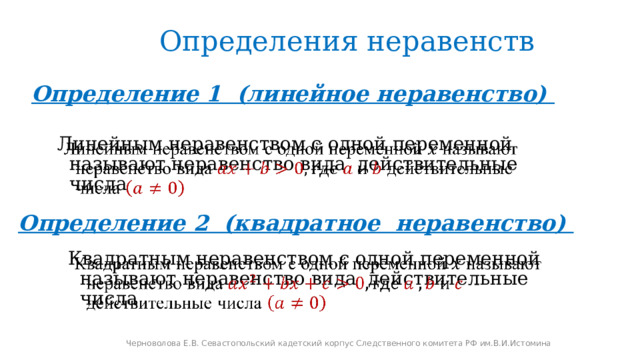 Определения неравенств Определение 1 (линейное неравенство)   Линейным неравенством с одной переменной называют неравенство вида действительные числа Определение 2 (квадратное неравенство) Квадратным неравенством с одной переменной называют неравенство вида действительные числа   Черноволова Е.В. Севастопольский кадетский корпус Следственного комитета РФ им.В.И.Истомина 