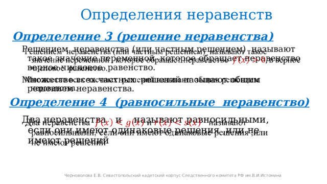 Определения неравенств Определение 3 (решение неравенства)   Решением неравенства (или частным решением) называют такое значение переменной которое обращает неравенство верное числовое равенство. Множество всех частных решений называют общим решением неравенства. Определение 4 (равносильные неравенство) Два неравенства  и  называют равносильными, если они имеют одинаковые решения ,или не имеют решений   Черноволова Е.В. Севастопольский кадетский корпус Следственного комитета РФ им.В.И.Истомина 
