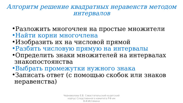 Алгоритм решение квадратных неравенств методом интервалов Разложить многочлен на простые множители Найти корни многочлена Изобразить их на числовой прямой Разбить числовую прямую на интервалы Определить знаки множителей на интервалах знакопостоянства Выбрать промежутки нужного знака Записать ответ (с помощью скобок или знаков неравенства) Черноволова Е.В. Севастопольский кадетский корпус Следственного комитета РФ им В.И.Истомина 