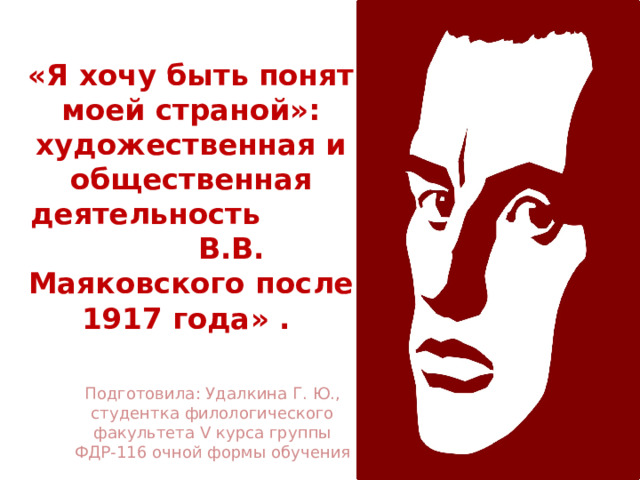 «Я хочу быть понят моей страной»: художественная и общественная деятельность В.В. Маяковского после 1917 года» .  Подготовила: Удалкина Г. Ю., студентка филологического факультета V курса группы ФДР-116 очной формы обучения 