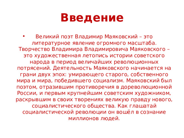 Введение Великий поэт Владимир Маяковский – это литературное явление огромного масштаба. Творчество Владимира Владимировича Маяковского – это художественная летопись истории советского народа в период величайших революционных потрясений. Деятельность Маяковского начинается на грани двух эпох: умирающего старого, собственного мира и мира, победившего социализм. Маяковский был поэтом, отразившим противоречия в дореволюционной России, и первым крупнейшим советским художником, раскрывшим в своих творениях великую правду нового, социалистического общества. Как глашатай социалистической революции он вошёл в сознание миллионов людей. 