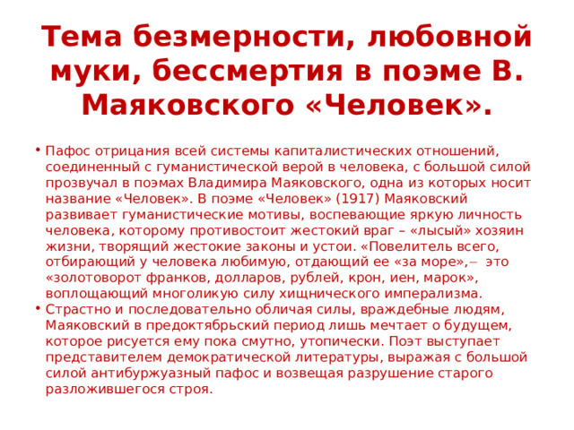 Тема безмерности, любовной муки, бессмертия в поэме В. Маяковского «Человек». Пафос отрицания всей системы капиталистических отношений, соединенный с гуманистической верой в человека, с большой силой прозвучал в поэмах Владимира Маяковского, одна из которых носит название «Человек». В поэме «Человек» (1917) Маяковский развивает гуманистические мотивы, воспевающие яркую личность человека, которому противостоит жестокий враг – «лысый» хозяин жизни, творящий жестокие законы и устои. «Повелитель всего, отбирающий у человека любимую, отдающий ее «за море», ̶ это «золотоворот франков, долларов, рублей, крон, иен, марок», воплощающий многоликую силу хищнического имперализма. Страстно и последовательно обличая силы, враждебные людям, Маяковский в предоктябрьский период лишь мечтает о будущем, которое рисуется ему пока смутно, утопически. Поэт выступает представителем демократической литературы, выражая с большой силой антибуржуазный пафос и возвещая разрушение старого разложившегося строя. 