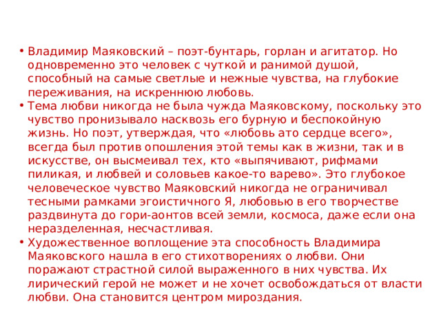 Владимир Маяковский – поэт-бунтарь, горлан и агитатор. Но одновременно это человек с чуткой и ранимой душой, способный на самые светлые и нежные чувства, на глубокие переживания, на искреннюю любовь. Тема любви никогда не была чужда Маяковскому, поскольку это чувство пронизывало насквозь его бурную и беспокойную жизнь. Но поэт, утверждая, что «любовь ато сердце всего», всегда был против опошления этой темы как в жизни, так и в искусстве, он высмеивал тех, кто «выпячивают, рифмами пиликая, и любвей и соловьев какое-то варево». Это глубокое человеческое чувство Маяковский никогда не ограничивал тесными рамками эгоистичного Я, любовью в его творчестве раздвинута до гори-аонтов всей земли, космоса, даже если она неразделенная, несчастливая. Художественное воплощение эта способность Владимира Маяковского нашла в его стихотворениях о любви. Они поражают страстной силой выраженного в них чувства. Их лирический герой не может и не хочет освобождаться от власти любви. Она становится центром мироздания. 