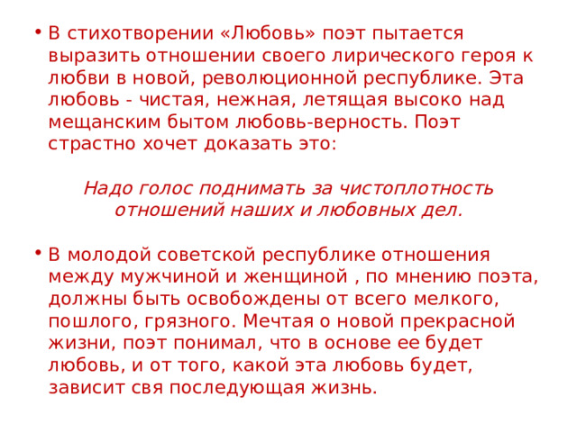 В стихотворении «Любовь» поэт пытается выразить отношении своего лирического героя к любви в новой, революционной республике. Эта любовь - чистая, нежная, летящая высоко над мещанским бытом любовь-верность. Поэт страстно хочет доказать это: Надо голос поднимать за чистоплотность отношений наших и любовных дел.  В молодой советской республике отношения между мужчиной и женщиной , по мнению поэта, должны быть освобождены от всего мелкого, пошлого, грязного. Мечтая о новой прекрасной жизни, поэт понимал, что в основе ее будет любовь, и от того, какой эта любовь будет, зависит свя последующая жизнь.    