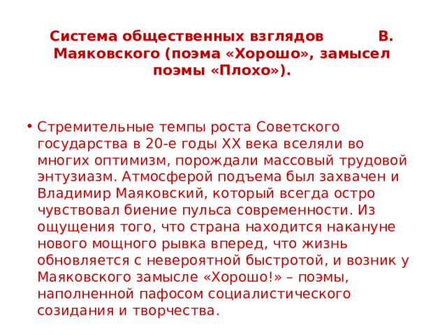 Система общественных взглядов В. Маяковского (поэма «Хорошо», замысел поэмы «Плохо»). Стремительные темпы роста Советского государства в 20-е годы XX века вселяли во многих оптимизм, порождали массовый трудовой энтузиазм. Атмосферой подъема был захвачен и Владимир Маяковский, который всегда остро чувствовал биение пульса современности. Из ощущения того, что страна находится накануне нового мощного рывка вперед, что жизнь обновляется с невероятной быстротой, и возник у Маяковского замысле «Хорошо!» – поэмы, наполненной пафосом социалистического созидания и творчества. 