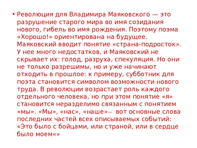 Революция для Владимира Маяковского — это разрушение старого мира во имя созидания нового, гибель во имя рождения. Поэтому поэма «Хорошо!» ориентирована на будущее. Маяковский вводит понятие «страна-подросток». У нее много недостатков, и Маяковский не скрывает их: голод, разруха, спекуляция. Но они не только разрешимы, но и уже начинают отходить в прошлое: к примеру, субботник для поэта становится символом возможности нового труда. В революции возрастает роль каждого отдельного человека, но при этом понятие «я» становится неразделимо связанным с понятием «мы». «Мы», «нас», «наше» ̶ вот основные слова последних частей всех описываемых событий: «Это было с бойцами, или страной, или в сердце было моем«» 
