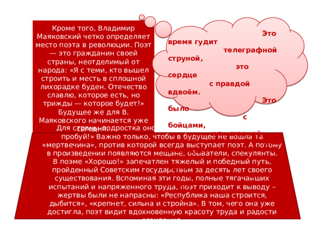 Кроме того, Владимир Маяковский четко определяет место поэта в революции. Поэт — это гражданин своей страны, неотделимый от народа: «Я с теми, кто вышел строить и месть в сплошной лихорадке буден. Отечество славлю, которое есть, но трижды — которое будет!» Будущее же для В. Маяковского начинается уже сегодня.  Это время гудит  телеграфной струной,  это сердце  с правдой вдвоём.  Это было  с бойцами,  или страной,  или в сердце  было  в моём. Для страны-подростка оно открыто: «Твори, выдумывай, пробуй!» Важно только, чтобы в будущее не вошла та «мертвечина», против которой всегда выступает поэт. А потому в произведении появляются мещане, обыватели, спекулянты. В поэме «Хорошо!» запечатлен тяжелый и победный путь, пройденный Советским государством за десять лет своего существования. Вспоминая эти годы, полные тягачайших испытаний и напряженного труда, поэт приходит к выводу – жертвы были не напрасны: «Республика наша строится, дыбится», «крепнет, сильна и стройна». В том, чего она уже достигла, поэт видит вдохновенную красоту труда и радости созидания. 