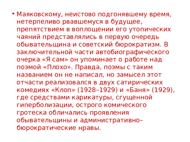 Маяковскому, неистово подгонявшему время, нетерпеливо рвавшемуся в будущее, препятствием в воплощении его утопических чаяний представлялись в первую очередь обывательщина и советский бюрократизм. В заключительной части автобиографического очерка «Я сам» он упоминает о работе над поэмой «Плохо». Правда, поэмы с таким названием он не написал, но замысел этот отчасти реализовался в двух сатирических комедиях «Клоп» (1928–1929) и «Баня» (1929), где средствами карикатуры, сгущенной гиперболизации, острого комического гротеска обличались проявления обывательщины и административно–бюрократические нравы. 