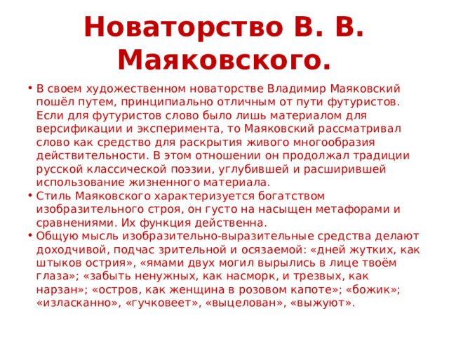 Новаторство В. В. Маяковского. В своем художественном новаторстве Владимир Маяковский пошёл путем, принципиально отличным от пути футуристов. Если для футуристов слово было лишь материалом для версификации и эксперимента, то Маяковский рассматривал слово как средство для раскрытия живого многообразия действительности. В этом отношении он продолжал традиции русской классической поэзии, углубившей и расширившей использование жизненного материала. Стиль Маяковского характеризуется богатством изобразительного строя, он густо на насыщен метафорами и сравнениями. Их функция действенна. Общую мысль изобразительно-выразительные средства делают доходчивой, подчас зрительной и осязаемой: «дней жутких, как штыков острия», «ямами двух могил вырылись в лице твоём глаза»; «забыть ненужных, как насморк, и трезвых, как нарзан»; «остров, как женщина в розовом капоте»; «божик»; «изласканно», «гучковеет», «выцелован», «выжуют». 