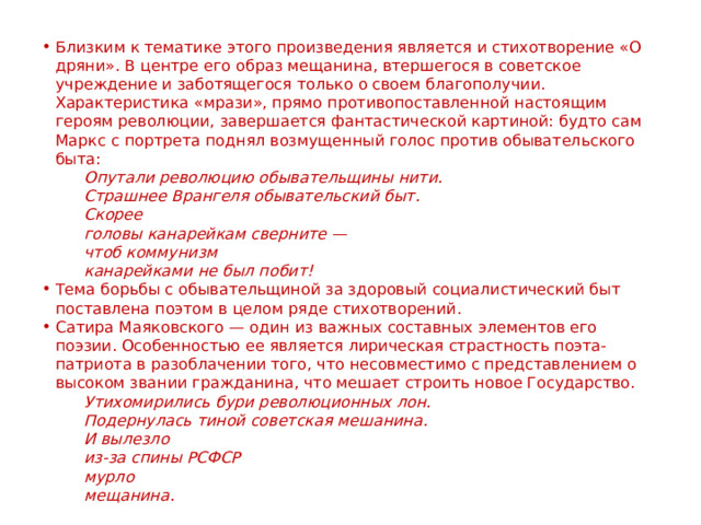 Близким к тематике этого произведения является и стихотворение «О дряни». В центре его образ мещанина, втершегося в советское учреждение и заботящегося только о своем благополучии. Характеристика «мрази», прямо противопоставленной настоящим героям революции, завершается фантастической картиной: будто сам Маркс с портрета поднял возмущенный голос против обывательского быта: Опутали революцию обывательщины нити. Страшнее Врангеля обывательский быт. Скорее головы канарейкам сверните — чтоб коммунизм канарейками не был побит! Тема борьбы с обывательщиной за здоровый социалистический быт поставлена поэтом в целом ряде стихотворений. Сатира Маяковского — один из важных составных элементов его поэзии. Особенностью ее является лирическая страстность поэта-патриота в разоблачении того, что несовместимо с представлением о высоком звании гражданина, что мешает строить новое Государство. Утихомирились бури революционных лон. Подернулась тиной советская мешанина. И вылезло из-за спины РСФСР мурло мещанина. 