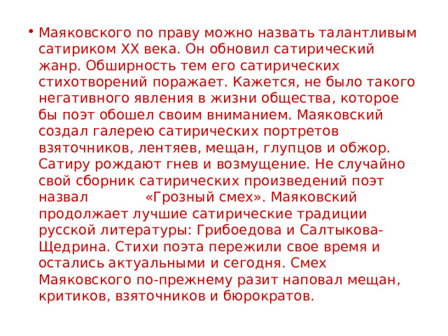 Маяковского по праву можно назвать талантливым сатириком XX века. Он обновил сатирический жанр. Обширность тем его сатирических стихотворений поражает. Кажется, не было такого негативного явления в жизни общества, которое бы поэт обошел своим вниманием. Маяковский создал галерею сатирических портретов взяточников, лентяев, мещан, глупцов и обжор. Сатиру рождают гнев и возмущение. Не случайно свой сборник сатирических произведений поэт назвал «Грозный смех». Маяковский продолжает лучшие сатирические традиции русской литературы: Грибоедова и Салтыкова-Щедрина. Стихи поэта пережили свое время и остались актуальными и сегодня. Смех Маяковского по-прежнему разит наповал мещан, критиков, взяточников и бюрократов. 