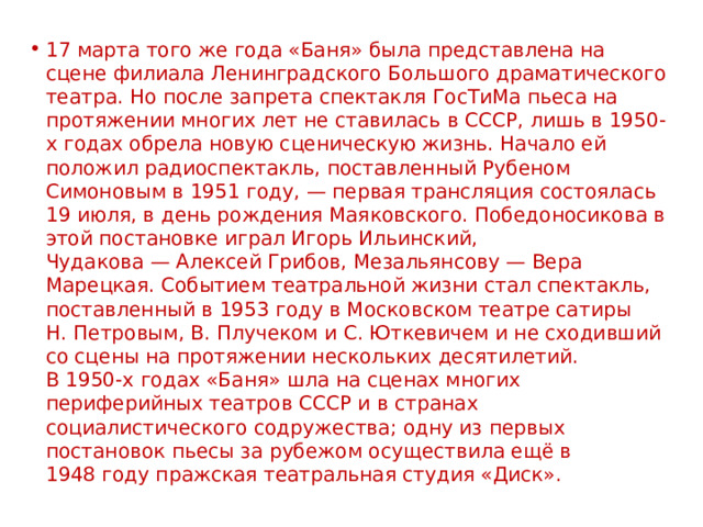 17 марта того же года «Баня» была представлена на сцене филиала Ленинградского Большого драматического театра. Но после запрета спектакля ГосТиМа пьеса на протяжении многих лет не ставилась в СССР, лишь в 1950-х годах обрела новую сценическую жизнь. Начало ей положил радиоспектакль, поставленный Рубеном Симоновым в 1951 году, — первая трансляция состоялась 19 июля, в день рождения Маяковского. Победоносикова в этой постановке играл Игорь Ильинский, Чудакова — Алексей Грибов, Мезальянсову — Вера Марецкая. Событием театральной жизни стал спектакль, поставленный в 1953 году в Московском театре сатиры  Н. Петровым, В. Плучеком и С. Юткевичем и не сходивший со сцены на протяжении нескольких десятилетий.  В 1950-х годах «Баня» шла на сценах многих периферийных театров СССР и в странах социалистического содружества; одну из первых постановок пьесы за рубежом осуществила ещё в 1948 году пражская театральная студия «Диск». 
