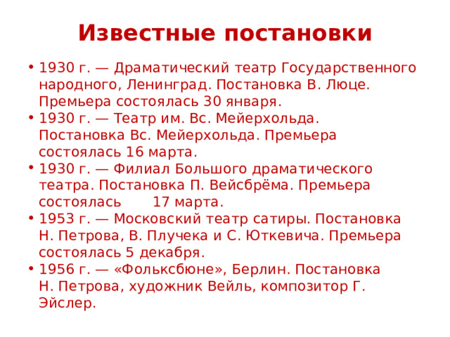 Известные постановки 1930 г. — Драматический театр Государственного народного, Ленинград. Постановка В. Люце. Премьера состоялась 30 января. 1930 г. — Театр им. Вс. Мейерхольда. Постановка Вс. Мейерхольда. Премьера состоялась 16 марта. 1930 г. — Филиал Большого драматического театра. Постановка П. Вейсбрёма. Премьера состоялась 17 марта. 1953 г. — Московский театр сатиры. Постановка  Н. Петрова, В. Плучека и С. Юткевича. Премьера состоялась 5 декабря. 1956 г. — «Фольксбюне», Берлин. Постановка Н. Петрова, художник Вейль, композитор Г. Эйслер. 