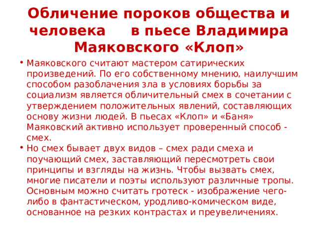 Обличение пороков общества и человека в пьесе Владимира Маяковского «Клоп» Маяковского считают мастером сатирических произведений. По его собственному мнению, наилучшим способом разоблачения зла в условиях борьбы за социализм является обличительный смех в сочетании с утверждением положительных явлений, составляющих основу жизни людей. В пьесах «Клоп» и «Баня» Маяковский активно использует проверенный способ - смех. Но смех бывает двух видов – смех ради смеха и поучающий смех, заставляющий пересмотреть свои принципы и взгляды на жизнь. Чтобы вызвать смех, многие писатели и поэты используют различные тропы. Основным можно считать гротеск - изображение чего-либо в фантастическом, уродливо-комическом виде, основанное на резких контрастах и преувеличениях. 