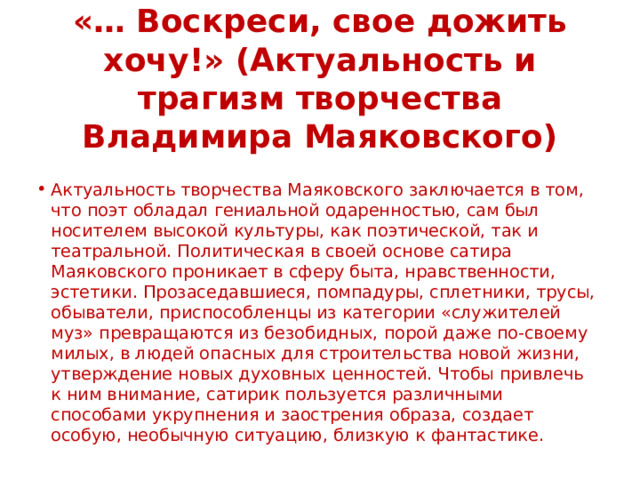 «… Воскреси, свое дожить хочу!» (Актуальность и трагизм творчества Владимира Маяковского) Актуальность творчества Маяковского заключается в том, что поэт обладал гениальной одаренностью, сам был носителем высокой культуры, как поэтической, так и театральной. Политическая в своей основе сатира Маяковского проникает в сферу быта, нравственности, эстетики. Прозаседавшиеся, помпадуры, сплетники, трусы, обыватели, приспособленцы из категории «служителей муз» превращаются из безобидных, порой даже по-своему милых, в людей опасных для строительства новой жизни, утверждение новых духовных ценностей. Чтобы привлечь к ним внимание, сатирик пользуется различными способами укрупнения и заострения образа, создает особую, необычную ситуацию, близкую к фантастике. 