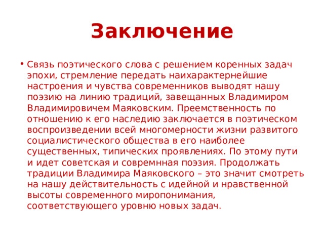 Заключение Связь поэтического слова с решением коренных задач эпохи, стремление передать наихарактернейшие настроения и чувства современников выводят нашу поэзию на линию традиций, завещанных Владимиром Владимировичем Маяковским. Преемственность по отношению к его наследию заключается в поэтическом воспроизведении всей многомерности жизни развитого социалистического общества в его наиболее существенных, типических проявлениях. По этому пути и идет советская и совремнная поэзия. Продолжать традиции Владимира Маяковского – это значит смотреть на нашу действительность с идейной и нравственной высоты современного миропонимания, соответствующего уровню новых задач. 