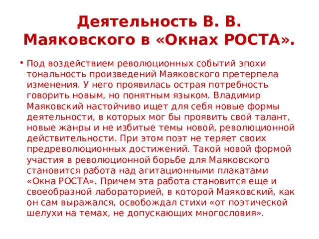 Деятельность В. В. Маяковского в «Окнах РОСТА». Под воздействием революционных событий эпохи тональность произведений Маяковского претерпела изменения. У него проявилась острая потребность говорить новым, но понятным языком. Владимир Маяковский настойчиво ищет для себя новые формы деятельности, в которых мог бы проявить свой талант, новые жанры и не избитые темы новой, революционной действительности. При этом поэт не теряет своих предреволюционных достижений. Такой новой формой участия в революционной борьбе для Маяковского становится работа над агитационными плакатами «Окна РОСТА». Причем эта работа становится еще и своеобразной лабораторией, в которой Маяковский, как он сам выражался, освобождал стихи «от поэтической шелухи на темах, не допускающих многословия». 