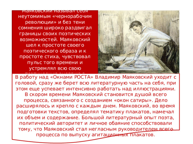 Маяковский называл себя неутомимым «чернорабочим революции» и без тени сомнения широко раздвигал границы своих поэтических возможностей. Маяковский шел к простоте своего поэтического образа и к простоте стиха, чувствовал пульс того времени и устремлял всю свою поэтическую энергию в будущее. В работу над «Окнами РОСТА» Владимир Маяковский уходит с головой, сразу же берет всю литературную часть на себя, при этом еще успевает интенсивно работать над иллюстрациями. В скором времени Маяковский становится душой всего процесса, связанного с созданием «окон сатиры». Дело расширялось и крепло с каждым днем. Маяковский, во время подготовки текстов, определял тематику плакатов, намечал их объем и содержание. Большой литературный опыт поэта, политический авторитет и личное обаяние способствовали тому, что Маяковский стал негласным руководителем всего процесса по выпуску агитационных плакатов. 