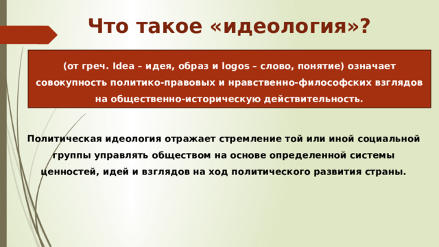  Что такое «идеология»? (от греч. Idea – идея, образ и logos – слово, понятие) означает совокупность политико-правовых и нравственно-философских взглядов на общественно-историческую действительность.  Политическая идеология отражает стремление той или иной социальной группы управлять обществом на основе определенной системы ценностей, идей и взглядов на ход политического развития страны. 