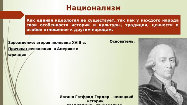 Национализм Как единая идеология не существует, так как у каждого народа свои особенности истории и культуры, традиции, ценности и особое отношение к другим народам. Зарождение: вторая половина XVIII в. Причина: революции в Америке и Франции .   Основатель: Иоганн Готфрид Гердер – немецкий историк, ввел термин «национализм». 