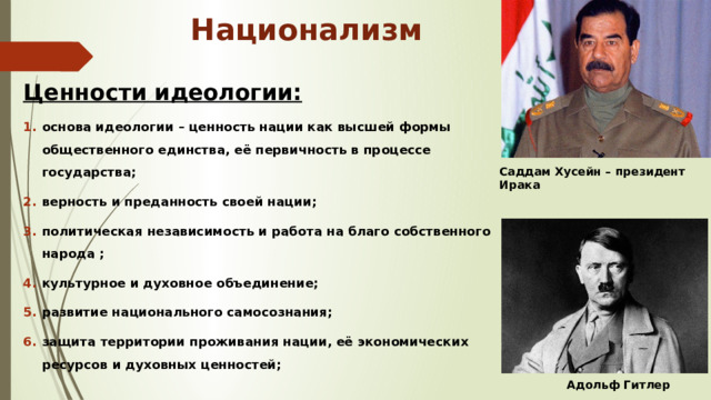 Национализм Ценности идеологии: основа идеологии – ценность нации как высшей формы общественного единства, её первичность в процессе государства; верность и преданность своей нации; политическая независимость и работа на благо собственного народа ; культурное и духовное объединение; развитие национального самосознания; защита территории проживания нации, её экономических ресурсов и духовных ценностей;   Саддам Хусейн – президент Ирака  Адольф Гитлер 