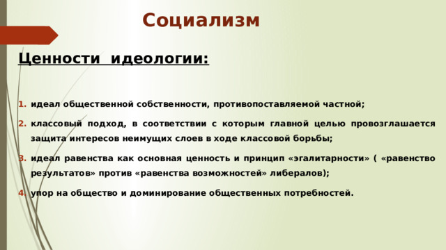 Социализм Ценности идеологии:  идеал общественной собственности, противопоставляемой частной; классовый подход, в соответствии с которым главной целью провозглашается защита интересов неимущих слоев в ходе классовой борьбы; идеал равенства как основная ценность и принцип «эгалитарности» ( «равенство результатов» против «равенства возможностей» либералов); упор на общество и доминирование общественных потребностей.    