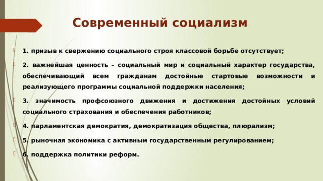 Современный социализм 1. призыв к свержению социального строя классовой борьбе отсутствует; 2. важнейшая ценность – социальный мир и социальный характер государства, обеспечивающий всем гражданам достойные стартовые возможности и реализующего программы социальной поддержки населения; 3. значимость профсоюзного движения и достижения достойных условий социального страхования и обеспечения работников; 4. парламентская демократия, демократизация общества, плюрализм; 5. рыночная экономика с активным государственным регулированием; 6. поддержка политики реформ. 