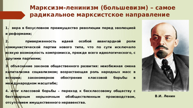Марксизм-ленинизм (большевизм) – самое радикальное марксистское направление 1. вера в безусловное преимущество революции перед эволюцией и реформами; 2. приверженность идеей особой авангардной роли коммунистической партии нового типа, что по сути исключало всякую возможность компромисса, прежде всего идеологического, с другими партиями; 3. объяснение законов общественного развития: неизбежная смена капитализма социализмом; возрастающая роль народных масс в истории; закономерное обострение классовой борьбы в международном масштабе; 4. итог классовой борьбы – переход к бесклассовому обществу с бестоварным нерыночным обобществленным производством, отсутствием имущественного неравенства. В.И. Ленин 