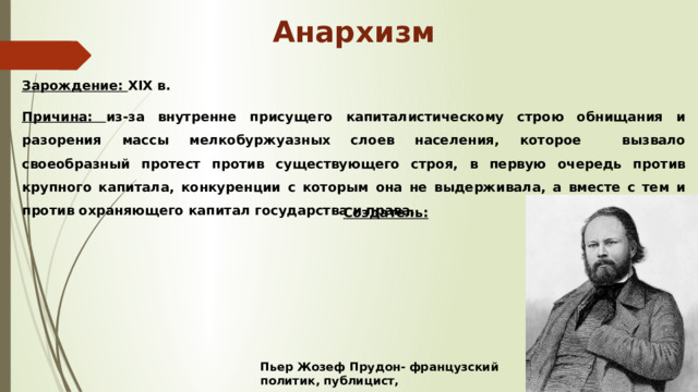 Анархизм Зарождение: XIX в. Причина: из-за внутренне присущего капиталистическому строю обнищания и разорения массы мелкобуржуазных слоев населения, которое вызвало своеобразный протест против существующего строя, в первую очередь против крупного капитала, конкуренции с которым она не выдерживала, а вместе с тем и против охраняющего капитал государства и права. Создатель: Пьер Жозеф Прудон- французский политик, публицист, экономист, социолог . 