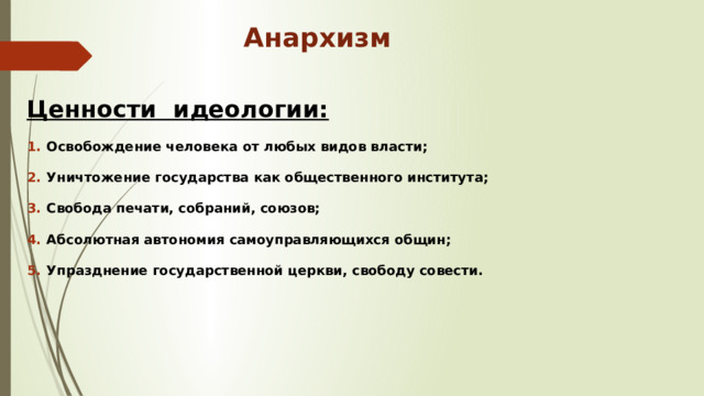 Анархизм Ценности идеологии: Освобождение человека от любых видов власти; Уничтожение государства как общественного института; Свобода печати, собраний, союзов; Абсолютная автономия самоуправляющихся общин; Упразднение государственной церкви, свободу совести. 