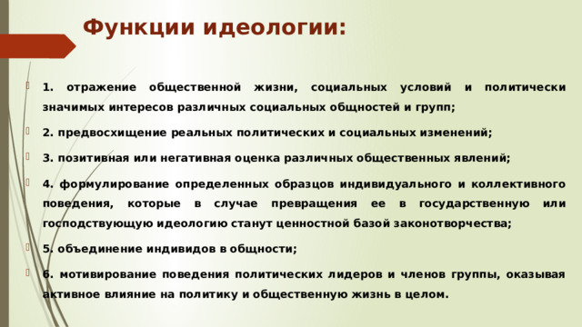 Функции идеологии: 1. отражение общественной жизни, социальных условий и политически значимых интересов различных социальных общностей и групп; 2. предвосхищение реальных политических и социальных изменений; 3. позитивная или негативная оценка различных общественных явлений; 4. формулирование определенных образцов индивидуального и коллективного поведения, которые в случае превращения ее в государственную или господствующую идеологию станут ценностной базой законотворчества; 5. объединение индивидов в общности; 6. мотивирование поведения политических лидеров и членов группы, оказывая активное влияние на политику и общественную жизнь в целом. 