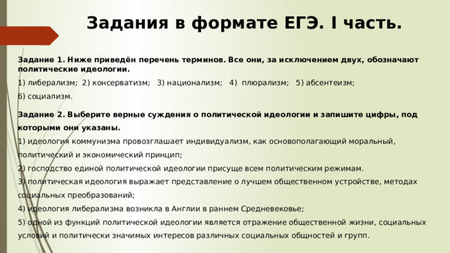 Задания в формате ЕГЭ. I часть. Задание 1. Ниже приведён перечень терминов. Все они, за исключением двух, обозначают политические идеологии. 1) либерализм; 2) консерватизм; 3) национализм; 4) плюрализм; 5) абсентеизм; 6) социализм. Задание 2. Выберите верные суждения о политической идеологии и запишите цифры, под которыми они указаны.  1) идеология коммунизма провозглашает индивидуализм, как основополагающий моральный, политический и экономический принцип;  2) господство единой политической идеологии присуще всем политическим режимам.  3) политическая идеология выражает представление о лучшем общественном устройстве, методах социальных преобразований;  4) идеология либерализма возникла в Англии в раннем Средневековье;  5) одной из функций политической идеологии является отражение общественной жизни, социальных условий и политически значимых интересов различных социальных общностей и групп.   