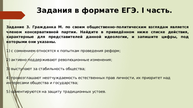 Задания в формате ЕГЭ. I часть. Задание 3.  Гражданка М. по своим общественно-политическим взглядам является членом консервативной партии. Найдите в приведённом ниже списке действия, характерные для представителей данной идеологии, и запишите цифры, под которыми они указаны. 1) с сомнением относятся к попыткам проведения реформ; 2) активно поддерживают революционные изменения; 3) выступают за стабильность общества; 4) провозглашают неотчуждаемость естественных прав личности, их приоритет над интересами общества и государства; 5) ориентируются на защиту традиционных устоев. 