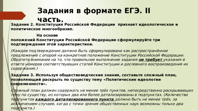 Задания в формате ЕГЭ. II часть. Задание 2. Конституция Российской Федерации признает идеологическое и политическое многообразие.   На основе положений Конституции Российской Федерации сформулируйте три подтверждения этой характеристики.  (Каждое подтверждение должно быть сформулировано как распространённое предложение с опорой на конкретное положение Конституции Российской Федерации. Обратите внимание на то, что правильное выполнение задания не требует указания в ответе номеров соответствующих статей Конституции и дословного воспроизведения их содержания.) Задание 3. Используя обществоведческие знания, составьте сложный план, позволяющий раскрыть по существу тему «Политические идеологии современности». Сложный план должен содержать не менее трёх пунктов, непосредственно раскрывающих тему по существу, из которых два или более детализированы в подпунктах. (Количество подпунктов каждого детализированного пункта должно быть не менее трёх, за исключением случаев, когда с точки зрения общественных наук возможны только два подпункта.) 