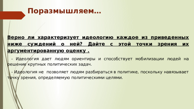 Поразмышляем… Верно ли характеризует идеологию каждое из приведенных ниже суждений о ней? Дайте с этой точки зрения их аргументированную оценку . - Идеология дает людям ориентиры и способствует мобилизации людей на решение крупных политических задач. - Идеология не позволяет людям разбираться в политике, поскольку навязывает точку зрения, определяемую политическими целями. 